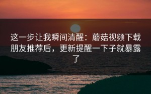 这一步让我瞬间清醒：蘑菇视频下载朋友推荐后，更新提醒一下子就暴露了