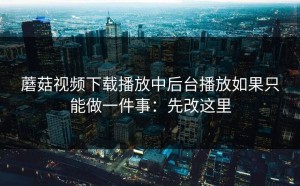 蘑菇视频下载播放中后台播放如果只能做一件事：先改这里