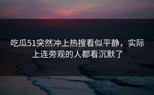 吃瓜51突然冲上热搜看似平静，实际上连旁观的人都看沉默了