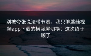 别被夸张说法带节奏，我只聊蘑菇视频app下载的横竖屏切换：这次终于顺了