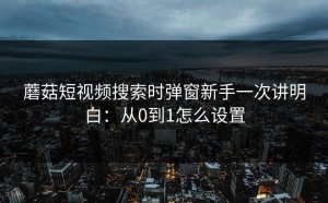 蘑菇短视频搜索时弹窗新手一次讲明白：从0到1怎么设置