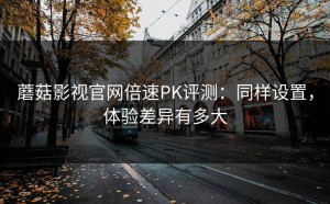 蘑菇影视官网倍速PK评测：同样设置，体验差异有多大