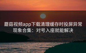 蘑菇视频app下载清理缓存时投屏异常现象合集：对号入座就能解决