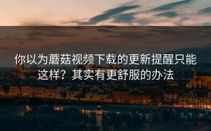 你以为蘑菇视频下载的更新提醒只能这样？其实有更舒服的办法
