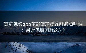 蘑菇视频app下载清理缓存时通知别怕：最常见原因就这5个
