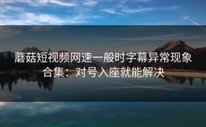 蘑菇短视频网速一般时字幕异常现象合集：对号入座就能解决