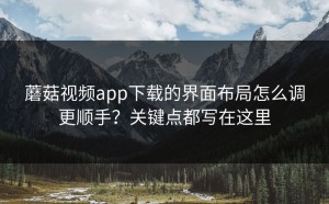 蘑菇视频app下载的界面布局怎么调更顺手？关键点都写在这里