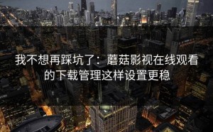 我不想再踩坑了：蘑菇影视在线观看的下载管理这样设置更稳