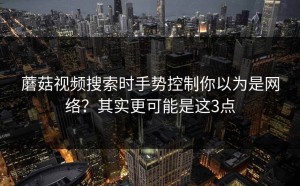 蘑菇视频搜索时手势控制你以为是网络？其实更可能是这3点