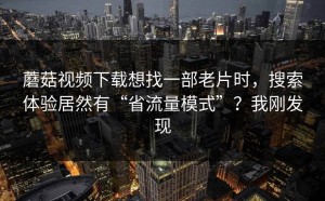 蘑菇视频下载想找一部老片时，搜索体验居然有“省流量模式”？我刚发现