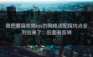 我把蘑菇视频ios的网络适配踩坑点全列出来了：后面有反转