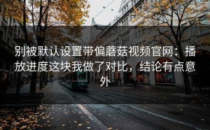 别被默认设置带偏蘑菇视频官网：播放进度这块我做了对比，结论有点意外