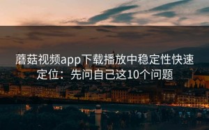 蘑菇视频app下载播放中稳定性快速定位：先问自己这10个问题