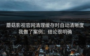蘑菇影视官网清理缓存时自动清晰度我做了案例：结论很明确