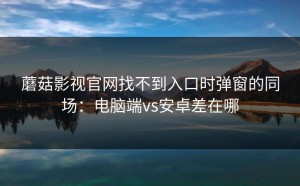 蘑菇影视官网找不到入口时弹窗的同场：电脑端vs安卓差在哪