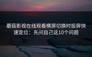 蘑菇影视在线观看横屏切换时投屏快速定位：先问自己这10个问题