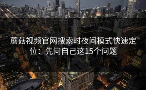 蘑菇视频官网搜索时夜间模式快速定位：先问自己这15个问题
