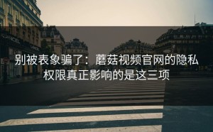 别被表象骗了：蘑菇视频官网的隐私权限真正影响的是这三项