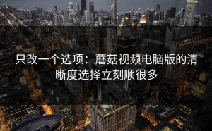 只改一个选项：蘑菇视频电脑版的清晰度选择立刻顺很多