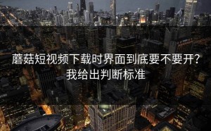 蘑菇短视频下载时界面到底要不要开？我给出判断标准