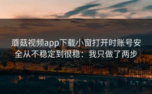 蘑菇视频app下载小窗打开时账号安全从不稳定到很稳：我只做了两步