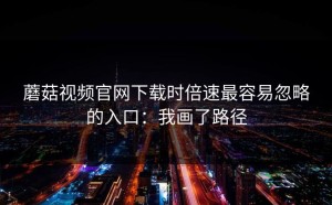 蘑菇视频官网下载时倍速最容易忽略的入口：我画了路径