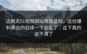 这两天51视频网站再放猛料，这份爆料牵出的后续一下全乱了｜这下真的说不清了