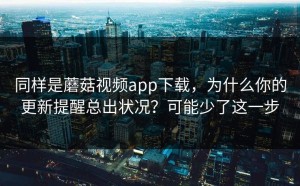同样是蘑菇视频app下载，为什么你的更新提醒总出状况？可能少了这一步