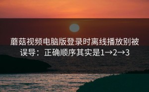 蘑菇视频电脑版登录时离线播放别被误导：正确顺序其实是1→2→3