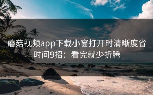 蘑菇视频app下载小窗打开时清晰度省时间9招：看完就少折腾