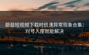 蘑菇短视频下载时倍速异常现象合集：对号入座就能解决