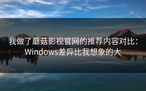 我做了蘑菇影视官网的推荐内容对比：Windows差异比我想象的大