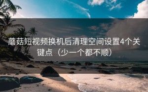 蘑菇短视频换机后清理空间设置4个关键点（少一个都不顺）