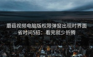 蘑菇视频电脑版权限弹窗出现时界面省时间5招：看完就少折腾