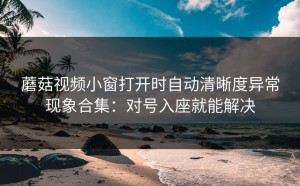 蘑菇视频小窗打开时自动清晰度异常现象合集：对号入座就能解决