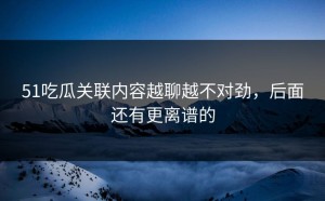 51吃瓜关联内容越聊越不对劲，后面还有更离谱的