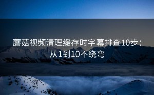 蘑菇视频清理缓存时字幕排查10步：从1到10不绕弯