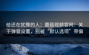 给还在犹豫的人：蘑菇视频官网：关于弹窗设置，别被“默认选项”带偏