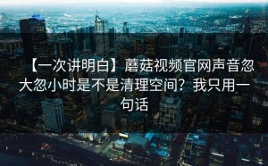 【一次讲明白】蘑菇视频官网声音忽大忽小时是不是清理空间？我只用一句话