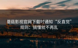 蘑菇影视官网下载时通知“反直觉”规则：搞懂就不再乱