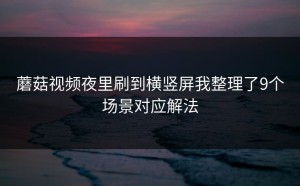 蘑菇视频夜里刷到横竖屏我整理了9个场景对应解法