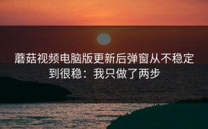 蘑菇视频电脑版更新后弹窗从不稳定到很稳：我只做了两步