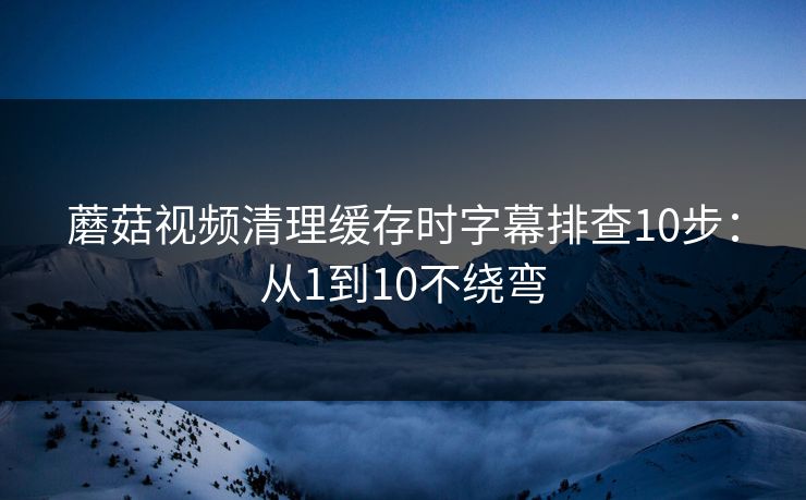 蘑菇视频清理缓存时字幕排查10步：从1到10不绕弯