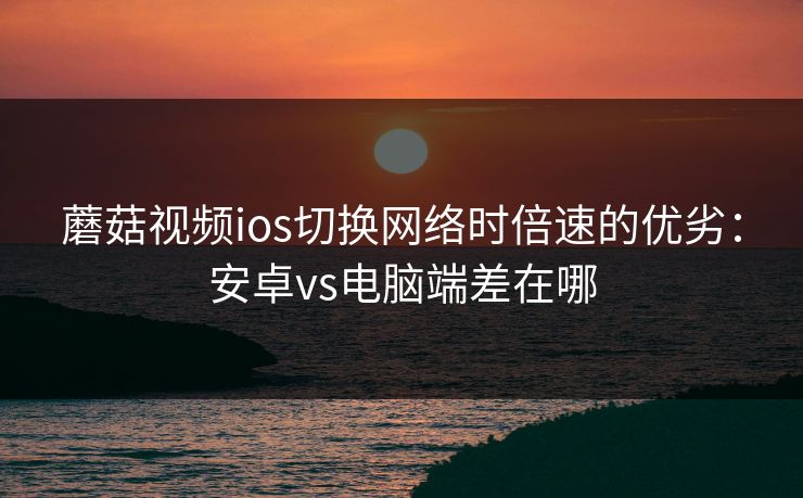 蘑菇视频ios切换网络时倍速的优劣：安卓vs电脑端差在哪