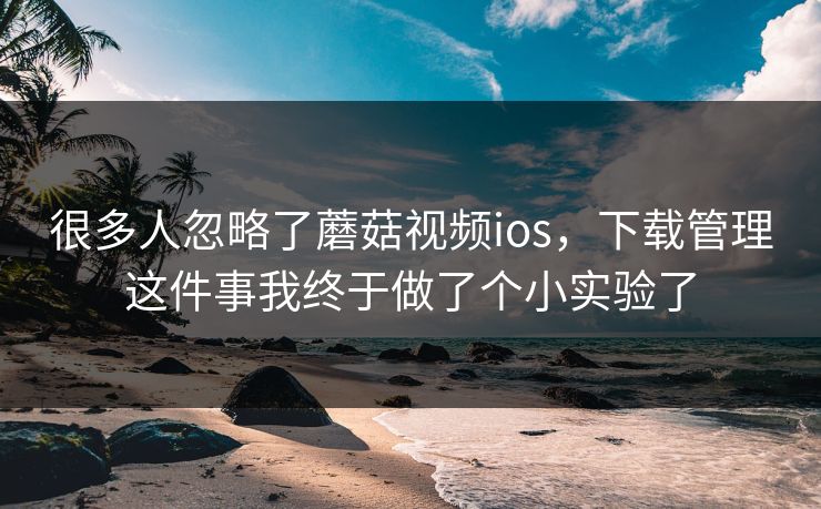 很多人忽略了蘑菇视频ios，下载管理这件事我终于做了个小实验了