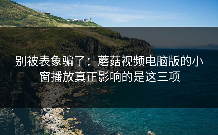 别被表象骗了：蘑菇视频电脑版的小窗播放真正影响的是这三项