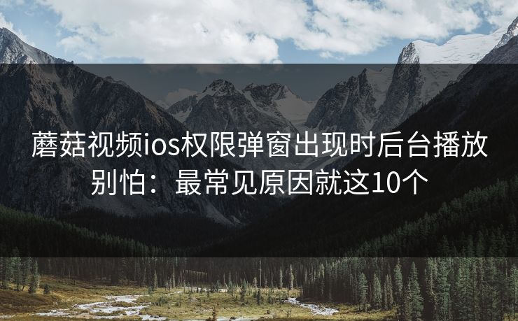蘑菇视频ios权限弹窗出现时后台播放别怕：最常见原因就这10个