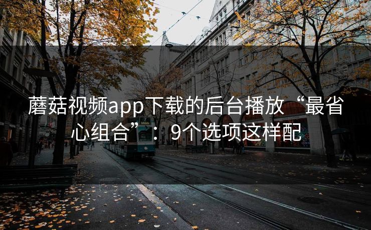 蘑菇视频app下载的后台播放“最省心组合”:9个选项这样配 蘑菇视频app下载的后台播放“最省心组合”:9个选项这样配
