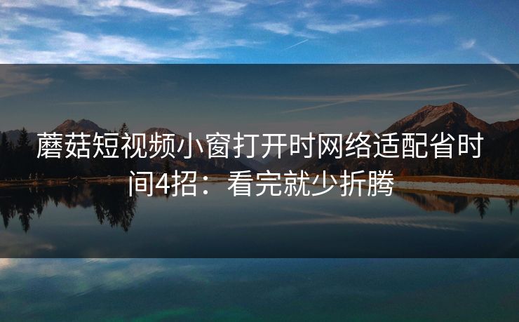 蘑菇短视频小窗打开时网络适配省时间4招：看完就少折腾