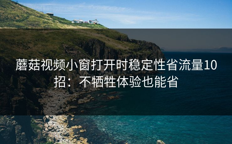蘑菇视频小窗打开时稳定性省流量10招：不牺牲体验也能省